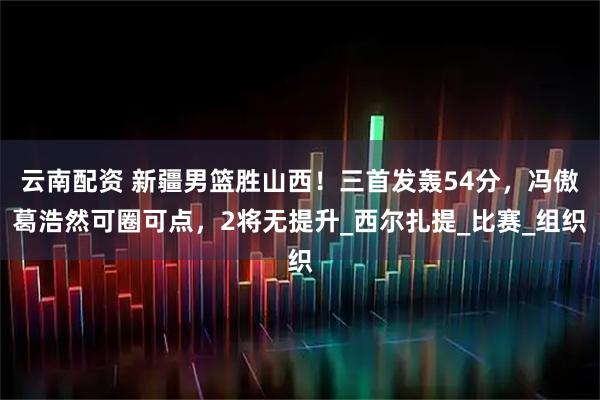 云南配资 新疆男篮胜山西！三首发轰54分，冯傲葛浩然可圈可点，2将无提升_西尔扎提_比赛_组织