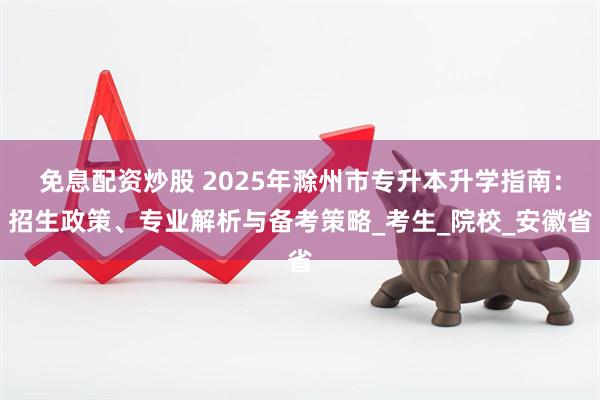 免息配资炒股 2025年滁州市专升本升学指南：招生政策、专业解析与备考策略_考生_院校_安徽省