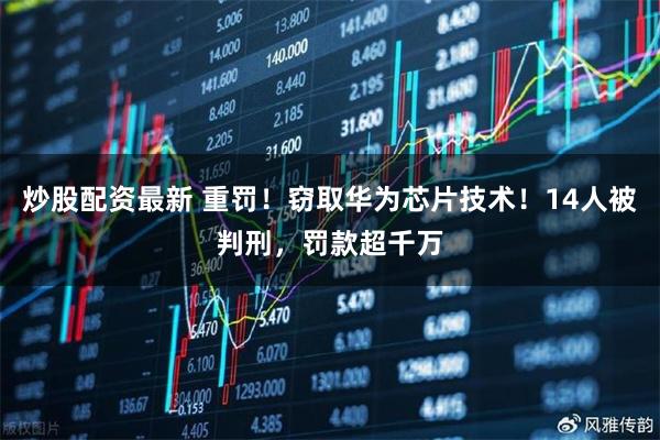 炒股配资最新 重罚！窃取华为芯片技术！14人被判刑，罚款超千万