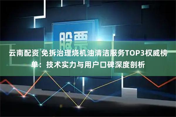 云南配资 免拆治理烧机油清洁服务TOP3权威榜单：技术实力与用户口碑深度剖析