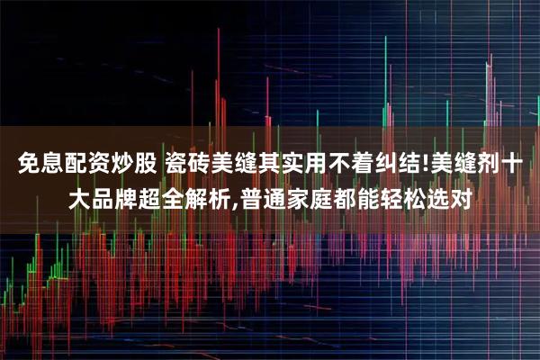 免息配资炒股 瓷砖美缝其实用不着纠结!美缝剂十大品牌超全解析,普通家庭都能轻松选对